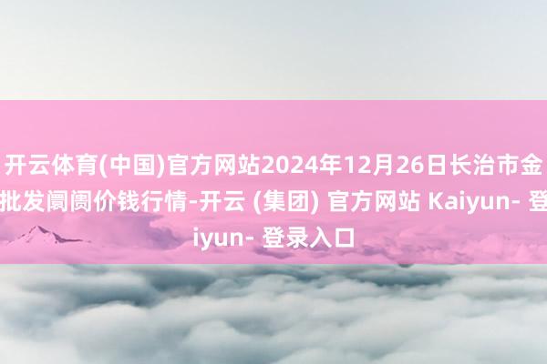 开云体育(中国)官方网站2024年12月26日长治市金鑫瓜果批发阛阓价钱行情-开云 (集团) 官方网站 Kaiyun- 登录入口