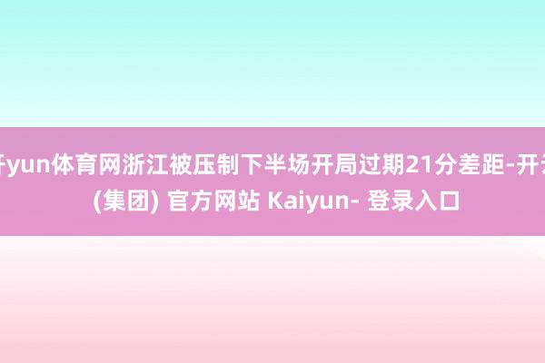 开yun体育网浙江被压制下半场开局过期21分差距-开云 (集团) 官方网站 Kaiyun- 登录入口