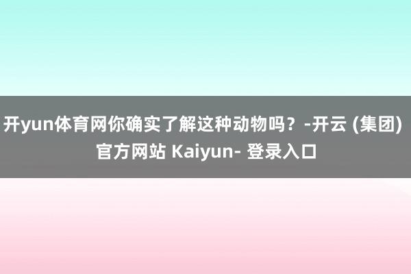 开yun体育网你确实了解这种动物吗？-开云 (集团) 官方网站 Kaiyun- 登录入口