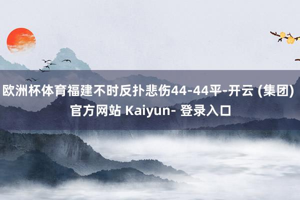 欧洲杯体育福建不时反扑悲伤44-44平-开云 (集团) 官方网站 Kaiyun- 登录入口