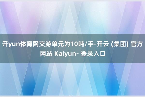 开yun体育网交游单元为10吨/手-开云 (集团) 官方网站 Kaiyun- 登录入口