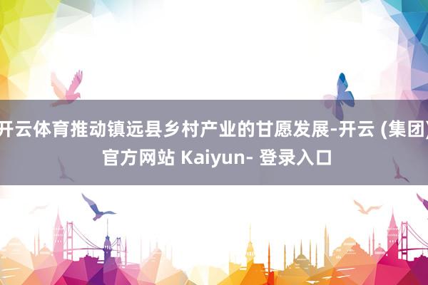 开云体育推动镇远县乡村产业的甘愿发展-开云 (集团) 官方网站 Kaiyun- 登录入口