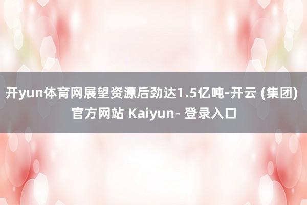 开yun体育网展望资源后劲达1.5亿吨-开云 (集团) 官方网站 Kaiyun- 登录入口