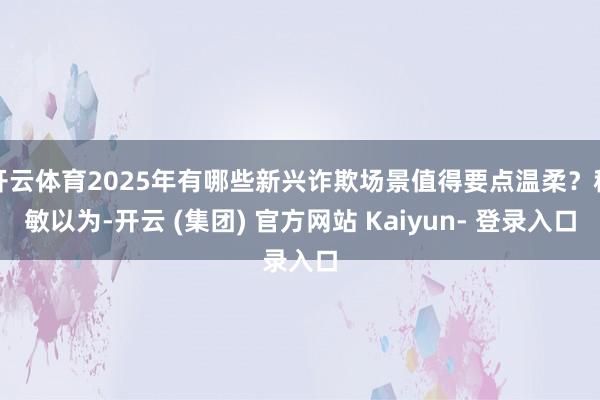 开云体育2025年有哪些新兴诈欺场景值得要点温柔？程敏以为-开云 (集团) 官方网站 Kaiyun- 登录入口