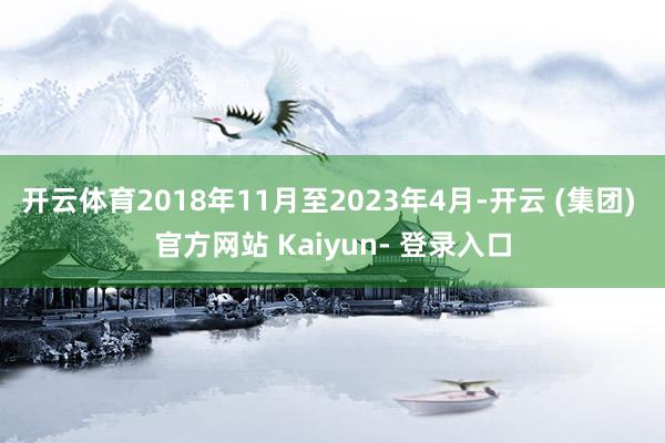 开云体育2018年11月至2023年4月-开云 (集团) 官方网站 Kaiyun- 登录入口