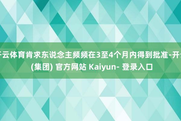 开云体育肯求东说念主频频在3至4个月内得到批准-开云 (集团) 官方网站 Kaiyun- 登录入口