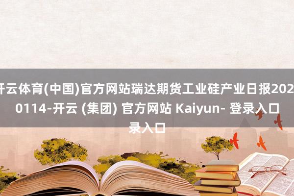 开云体育(中国)官方网站瑞达期货工业硅产业日报20250114-开云 (集团) 官方网站 Kaiyun- 登录入口