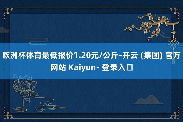 欧洲杯体育最低报价1.20元/公斤-开云 (集团) 官方网站 Kaiyun- 登录入口