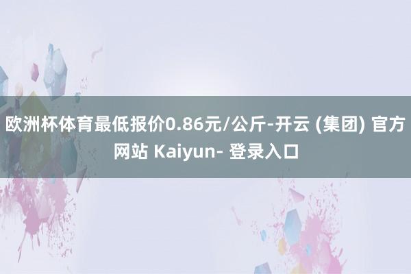 欧洲杯体育最低报价0.86元/公斤-开云 (集团) 官方网站 Kaiyun- 登录入口