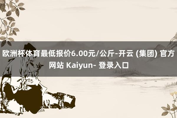 欧洲杯体育最低报价6.00元/公斤-开云 (集团) 官方网站 Kaiyun- 登录入口