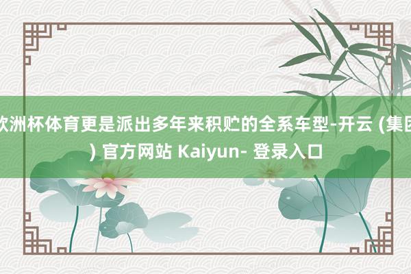 欧洲杯体育更是派出多年来积贮的全系车型-开云 (集团) 官方网站 Kaiyun- 登录入口