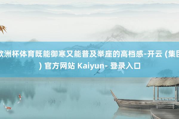 欧洲杯体育既能御寒又能普及举座的高档感-开云 (集团) 官方网站 Kaiyun- 登录入口