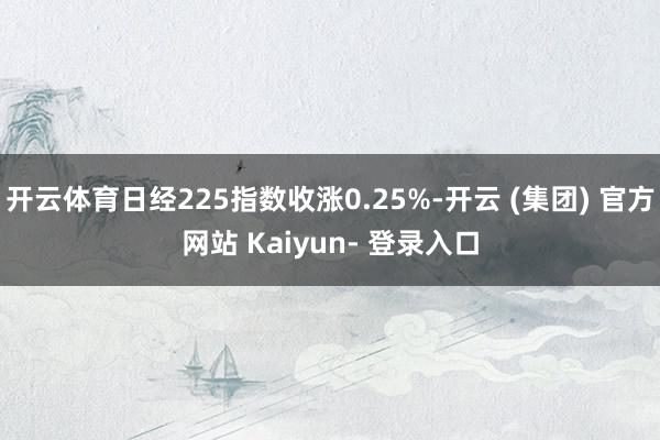 开云体育日经225指数收涨0.25%-开云 (集团) 官方网站 Kaiyun- 登录入口