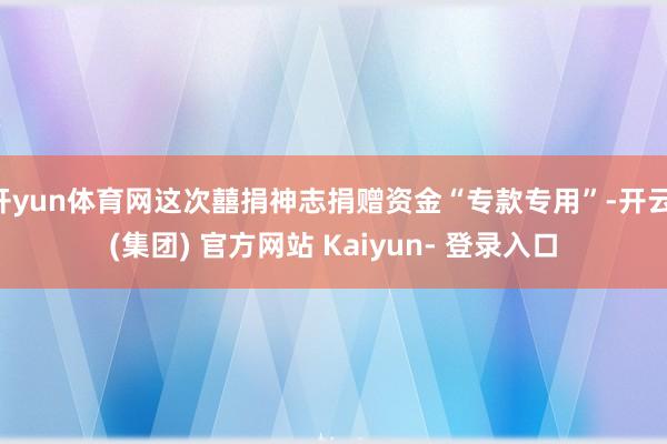 开yun体育网这次囍捐神志捐赠资金“专款专用”-开云 (集团) 官方网站 Kaiyun- 登录入口