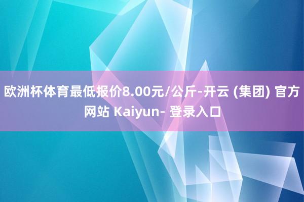 欧洲杯体育最低报价8.00元/公斤-开云 (集团) 官方网站 Kaiyun- 登录入口