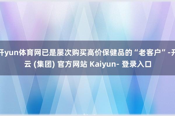 开yun体育网已是屡次购买高价保健品的“老客户”-开云 (集团) 官方网站 Kaiyun- 登录入口